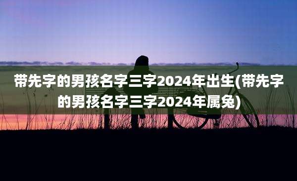 带先字的男孩名字三字2024年出生(带先字的男孩名字三字2024年属兔)