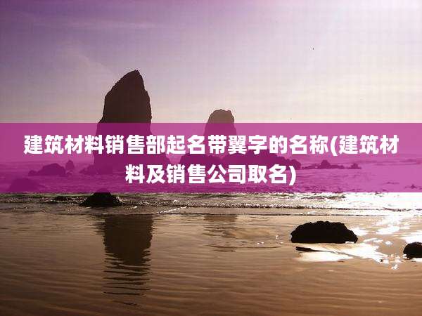 建筑材料销售部起名带翼字的名称(建筑材料及销售公司取名)