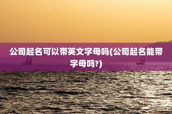 公司起名可以带英文字母吗(公司起名能带字母吗?)