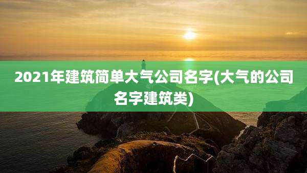 2021年建筑简单大气公司名字(大气的公司名字建筑类)