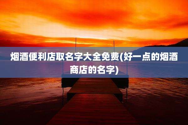 烟酒便利店取名字大全免费(好一点的烟酒商店的名字)