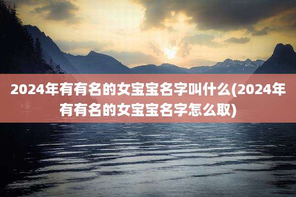 2024年有有名的女宝宝名字叫什么(2024年有有名的女宝宝名字怎么取)