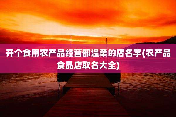 开个食用农产品经营部温柔的店名字(农产品食品店取名大全)