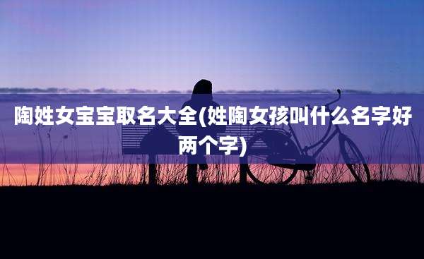 陶姓女宝宝取名大全(姓陶女孩叫什么名字好两个字)