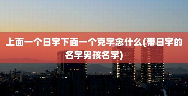 上面一个日字下面一个克字念什么(带日字的名字男孩名字)