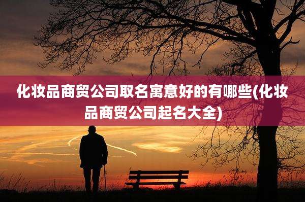 化妆品商贸公司取名寓意好的有哪些(化妆品商贸公司起名大全)