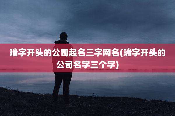 瑞字开头的公司起名三字网名(瑞字开头的公司名字三个字)
