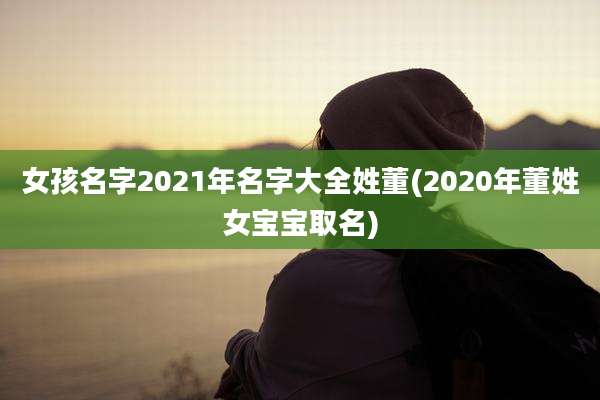 女孩名字2021年名字大全姓董(2020年董姓女宝宝取名)