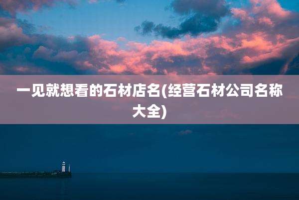 一见就想看的石材店名(经营石材公司名称大全)