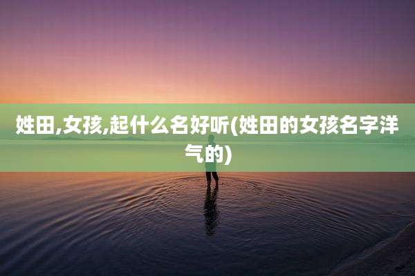 姓田,女孩,起什么名好听(姓田的女孩名字洋气的)