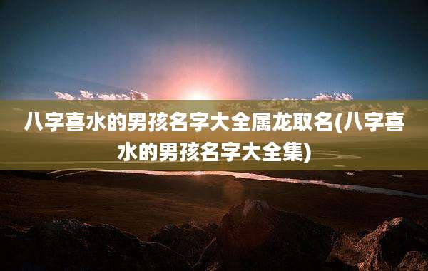 八字喜水的男孩名字大全属龙取名(八字喜水的男孩名字大全集)