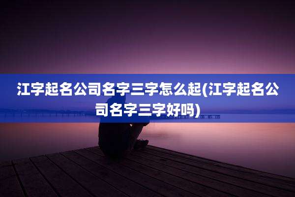 江字起名公司名字三字怎么起(江字起名公司名字三字好吗)