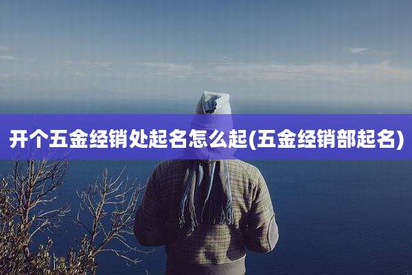 开个五金经销处起名怎么起(五金经销部起名)