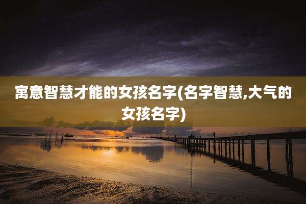 寓意智慧才能的女孩名字(名字智慧,大气的女孩名字)