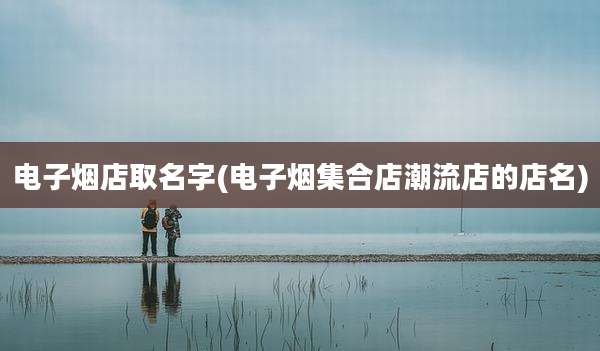 电子烟店取名字(电子烟集合店潮流店的店名)