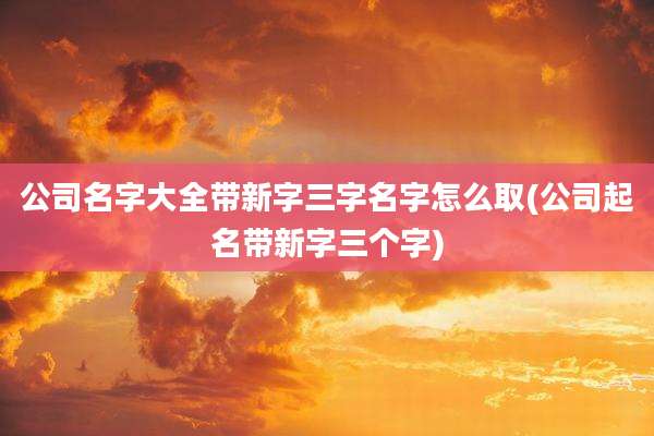公司名字大全带新字三字名字怎么取(公司起名带新字三个字)