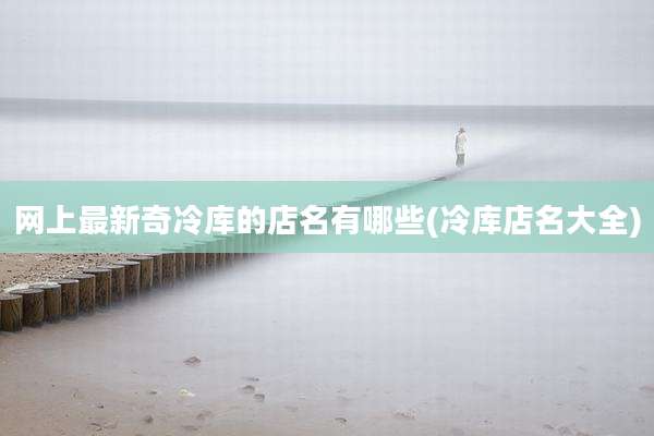 网上最新奇冷库的店名有哪些(冷库店名大全)