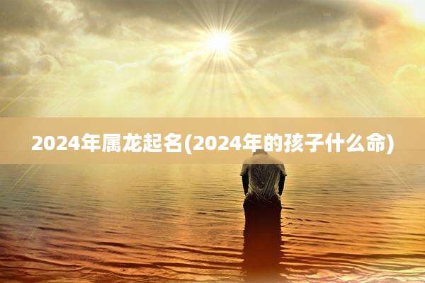 2024年属龙起名(2024年的孩子什么命)