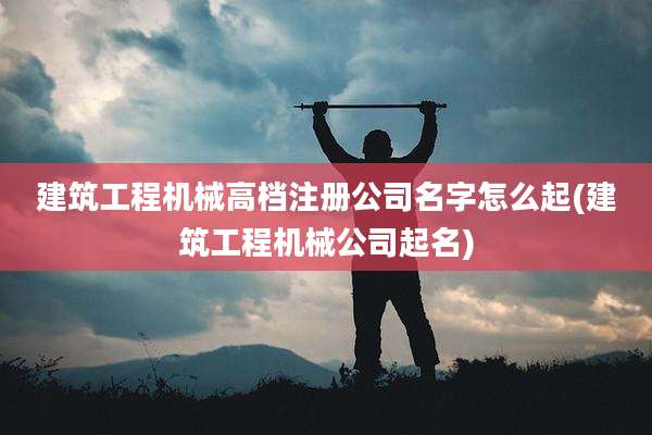 建筑工程机械高档注册公司名字怎么起(建筑工程机械公司起名)