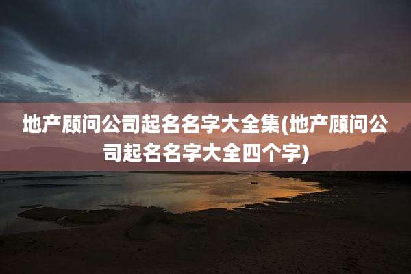 地产顾问公司起名名字大全集(地产顾问公司起名名字大全四个字)