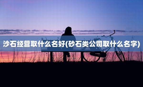 沙石经营取什么名好(砂石类公司取什么名字)