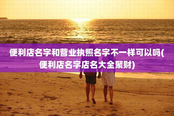 便利店名字和营业执照名字不一样可以吗(便利店名字店名大全聚财)