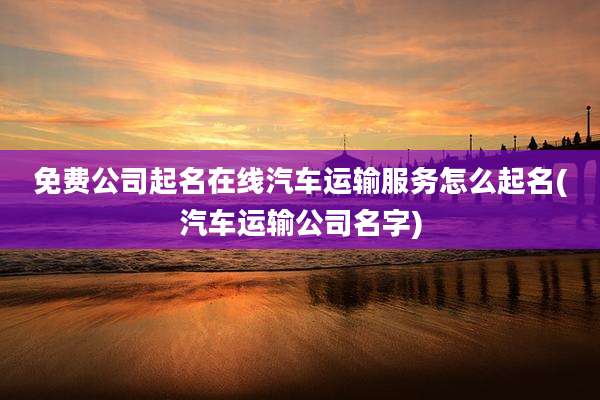 免费公司起名在线汽车运输服务怎么起名(汽车运输公司名字)