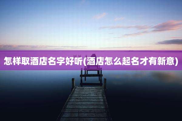 怎样取酒店名字好听(酒店怎么起名才有新意)