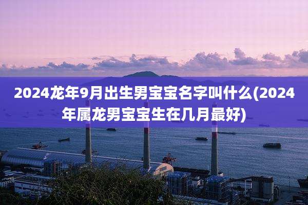 2024龙年9月出生男宝宝名字叫什么(2024年属龙男宝宝生在几月最好)