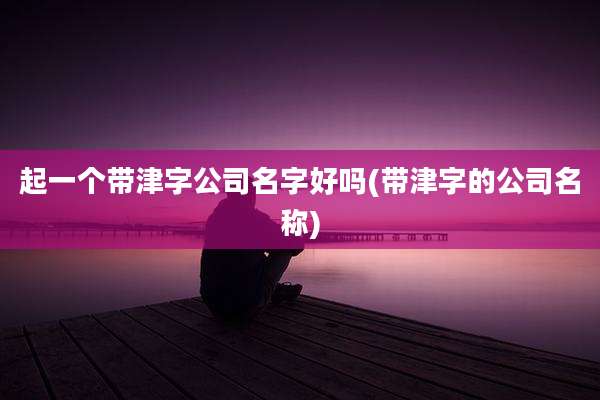 起一个带津字公司名字好吗(带津字的公司名称)