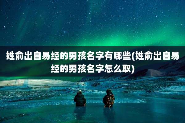 姓俞出自易经的男孩名字有哪些(姓俞出自易经的男孩名字怎么取)