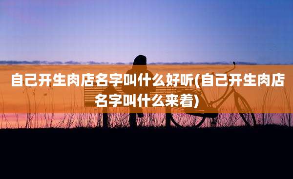 自己开生肉店名字叫什么好听(自己开生肉店名字叫什么来着)