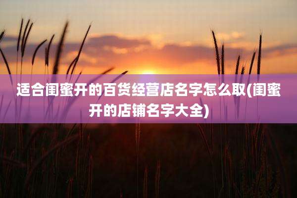 适合闺蜜开的百货经营店名字怎么取(闺蜜开的店铺名字大全)