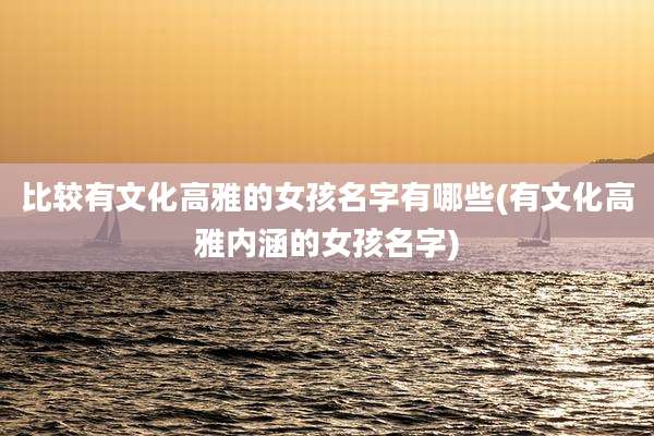比较有文化高雅的女孩名字有哪些(有文化高雅内涵的女孩名字)