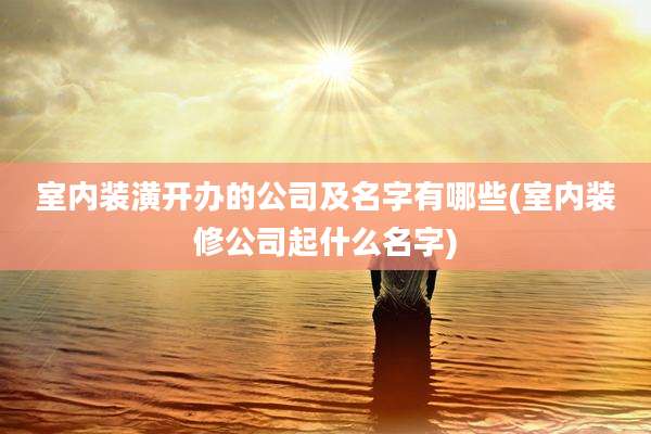 室内装潢开办的公司及名字有哪些(室内装修公司起什么名字)