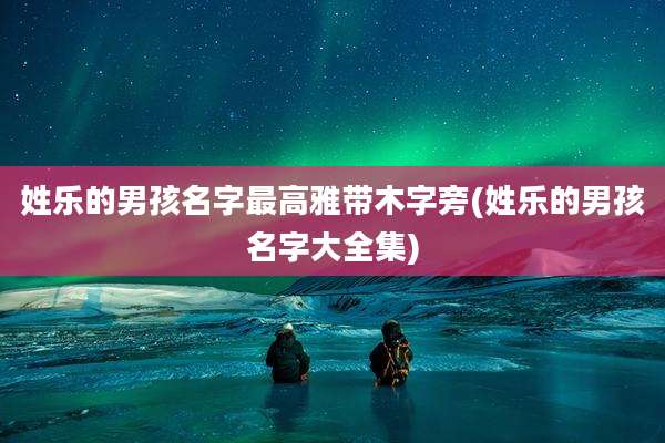 姓乐的男孩名字最高雅带木字旁(姓乐的男孩名字大全集)