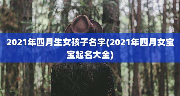 2021年四月生女孩子名字(2021年四月女宝宝起名大全)