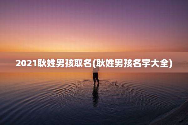 2021耿姓男孩取名(耿姓男孩名字大全)