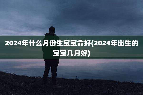2024年什么月份生宝宝命好(2024年出生的宝宝几月好)