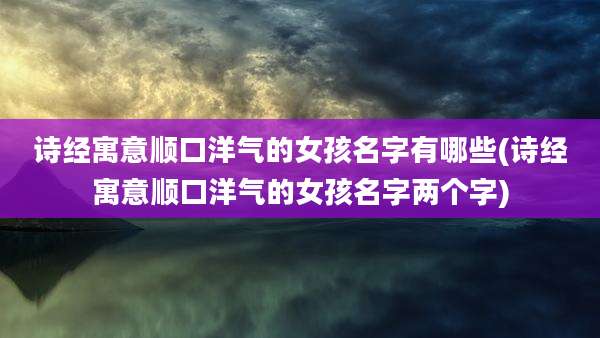 诗经寓意顺口洋气的女孩名字有哪些(诗经寓意顺口洋气的女孩名字两个字)
