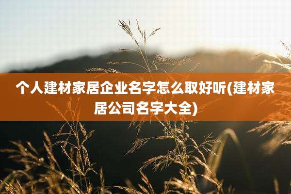 个人建材家居企业名字怎么取好听(建材家居公司名字大全)