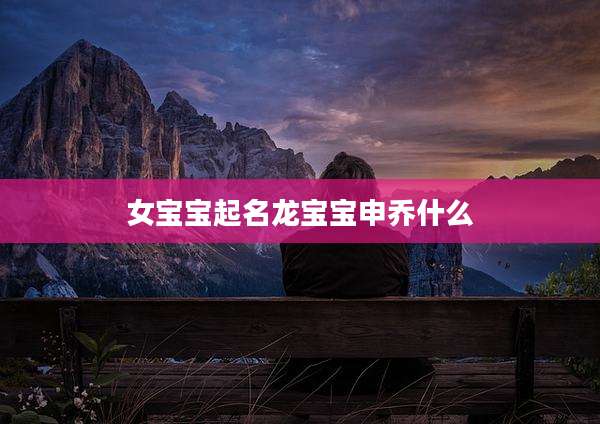 女宝宝起名龙宝宝申乔什么