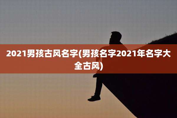 2021男孩古风名字(男孩名字2021年名字大全古风)