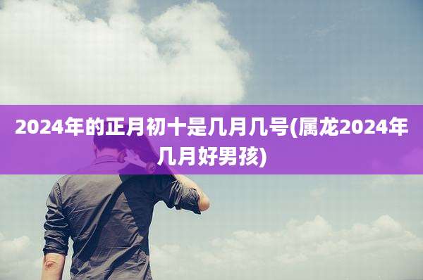 2024年的正月初十是几月几号(属龙2024年几月好男孩)