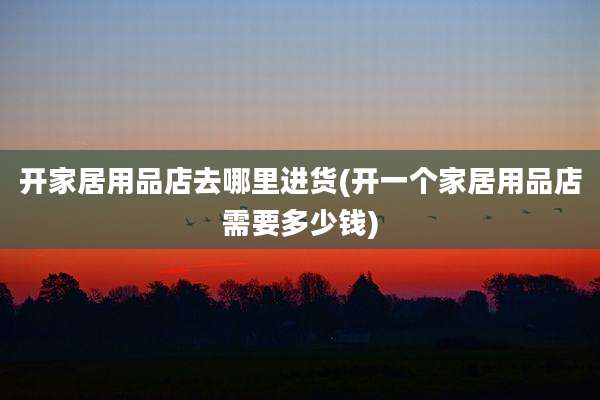 开家居用品店去哪里进货(开一个家居用品店需要多少钱)