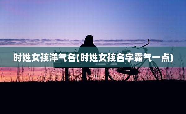 时姓女孩洋气名(时姓女孩名字霸气一点)