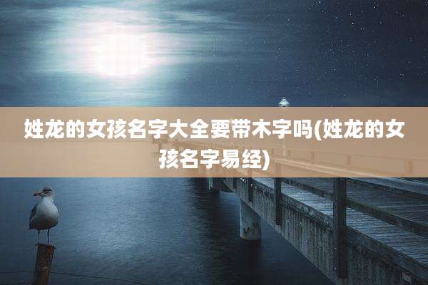 姓龙的女孩名字大全要带木字吗(姓龙的女孩名字易经)