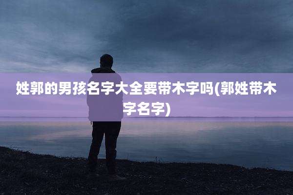 姓郭的男孩名字大全要带木字吗(郭姓带木字名字)