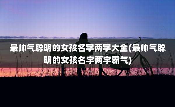最帅气聪明的女孩名字两字大全(最帅气聪明的女孩名字两字霸气)
