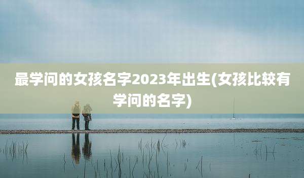 最学问的女孩名字2023年出生(女孩比较有学问的名字)